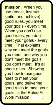 mission.  When you use (enact, instruct, ignite, and achieve) good rules, you meet your goals - every time.  When you don't use good rules, you don't meet your goals - every time.  That explains why you meet the goals you meet, and why you don't meet the goals you don't meet.  It's all about rules.  Showing you how to use good rules to meet your goals, and delivering good rules to meet your goals, is the Rules-At-Work mission. more.