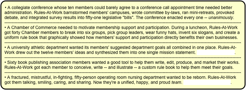 • A collegiate conference whose ten members could barely agree to a conference call appointment time needed better administration. Rules-At-Work barnstormed members' campuses, wrote committee by-laws, ran mini-retreats, provoked debate, and integrated survey results into fifty-one legislative "bills". The conference enacted every one -- unanimously. 
-------------------------------------------------------------------------------------------------------------------------------------------------------------------
• A Chamber of Commerce needed to motivate membership support and participation. During a luncheon, Rules-At-Work got forty Chamber members to break into six groups, pick group leaders, wear funny hats, invent six slogans, and create a uniform rule book that graphically showed how members' support and participation directly benefits their own businesses.
-------------------------------------------------------------------------------------------------------------------------------------------------------------------
• A university athletic department wanted its members' suggested department goals all combined in one place. Rules-At-Work drew out the twelve members' ideas and synthesized them into one single mission statement. To see it, click here.
-------------------------------------------------------------------------------------------------------------------------------------------------------------------
• Sixty book publishing association members wanted a good tool to help them write, edit, produce, and market their works. Rules-At-Work got each member to conceive, write -- and illustrate -- a custom rule book to help them meet their goals.
-------------------------------------------------------------------------------------------------------------------------------------------------------------------
• A fractured, mistrustful, in-fighting, fifty-person operating room nursing department wanted to be reborn. Rules-At-Work got them talking, smiling, caring, and sharing. Now they're a unified, happy, and proud team. To read more, click here.