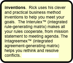inventions.  Rick uses his clever and practical business method inventions to help you meet your goals.  The Interulex™ (integrated rule-generating matrix) makes all your rules cooperate, from mission statement to meeting agenda. The Intagreemex™ (integrated agreement-generating matrix) helps you rethink and resolve conflicts. More on inventions.