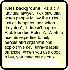 rules background.  As a civil jury trial lawyer, Rick saw that when people follow the rules, justice happens; and when they don't, it doesn't happen.  Rick founded Rules-At-Work to use his expertise to help people and organizations exploit this key, ultra-reliable principle: When you use good rules, you meet your goals. 
More on the founder's story.