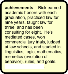 achievements.   Rick earned academic honors with each graduation, practiced law for nine years, taught law for three, and has been consulting for eight.  He's mediated cases, won commercial jury trials, judged at law schools, and studied in linguistics, logic, mathematics, memetics (evolution of behavior), rules, and goals. More on the founder.
