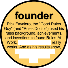 founder 
Rick Favaloro, the "Good Rules Guy" (and "Rules Doctor") used his rules background, achievements, and inventions to found Rules-At-Work. His unique concept really works. And as his results show,
 he really does help his clients meet their goals.