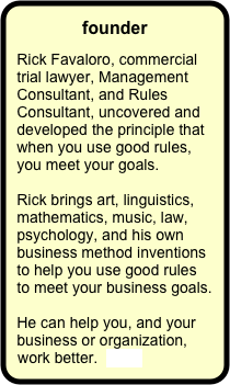 founder

Rick Favaloro, commercial trial lawyer, Management Consultant, and Rules Consultant, uncovered and developed the principle that when you use good rules, you meet your goals.  

Rick brings art, linguistics, mathematics, music, law, psychology, and his own business method inventions to help you use good rules to meet your business goals.

He can help you, and your business or organization, work better.  more