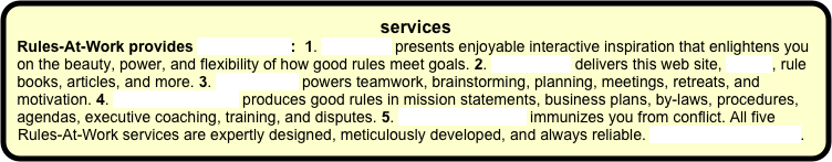 services  
Rules-At-Work provides five services:  1. Speaking presents enjoyable interactive inspiration that enlightens you on the beauty, power, and flexibility of how good rules meet goals. 2. Publishing delivers this web site, a blog, rule books, articles, and more. 3. Facilitating powers teamwork, brainstorming, planning, meetings, retreats, and motivation. 4. Rules consulting produces good rules in mission statements, business plans, by-laws, procedures, agendas, executive coaching, training, and disputes. 5. Peace consulting immunizes you from conflict. All five Rules-At-Work services are expertly designed, meticulously developed, and always reliable. More about services.