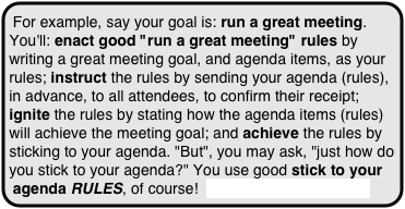 For example, say your goal is: run a great meeting. You'll: enact good "run a great meeting" rules by writing a great meeting goal, and agenda items, as your rules; instruct the rules by sending your agenda (rules), in advance, to all attendees, to confirm their receipt; ignite the rules by stating how the agenda items (rules) will achieve the meeting goal; and achieve the rules by sticking to your agenda. "But", you may ask, "just how do you stick to your agenda?" You use good stick to your agenda RULES, of course!  more about this concept
