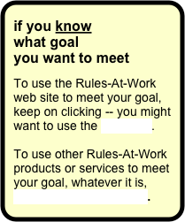 if you know
what goal 
you want to meet

To use the Rules-At-Work web site to meet your goal, keep on clicking -- you might want to use the site map.

To use other Rules-At-Work products or services to meet your goal, whatever it is, contact Rules-At-Work.