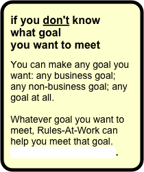 if you don't know
what goal 
you want to meet

You can make any goal you want: any business goal; any non-business goal; any goal at all.  

Whatever goal you want to meet, Rules-At-Work can help you meet that goal. Contact Rules-At-Work.