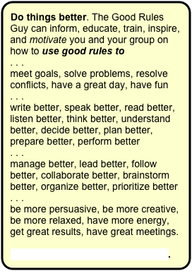 Do things better. The Good Rules Guy can inform, educate, train, inspire, and motivate you and your group on how to use good rules to
. . . 
meet goals, solve problems, resolve conflicts, have a great day, have fun
. . . 
write better, speak better, read better, listen better, think better, understand better, decide better, plan better, prepare better, perform better
. . . 
manage better, lead better, follow better, collaborate better, brainstorm better, organize better, prioritize better
. . . 
be more persuasive, be more creative, be more relaxed, have more energy, get great results, have great meetings.

Contact the Good Rules Guy now.