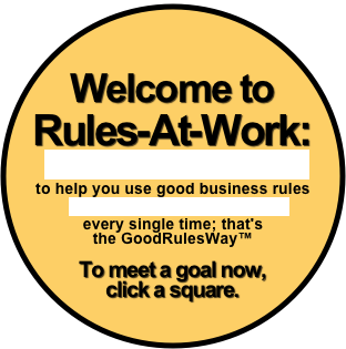 
Welcome to Rules-At-Work:
truly superior management consulting
to help you use good business rules 
to meet all your business goals 
every single time; that's
the GoodRulesWay™

To meet a goal now, 
click a square. 

